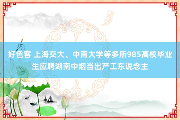 好色客 上海交大、中南大学等多所985高校毕业生应聘湖南中烟当出产工东说念主