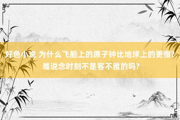 好色小说 为什么飞船上的原子钟比地球上的更慢? 难说念时刻不是客不雅的吗?