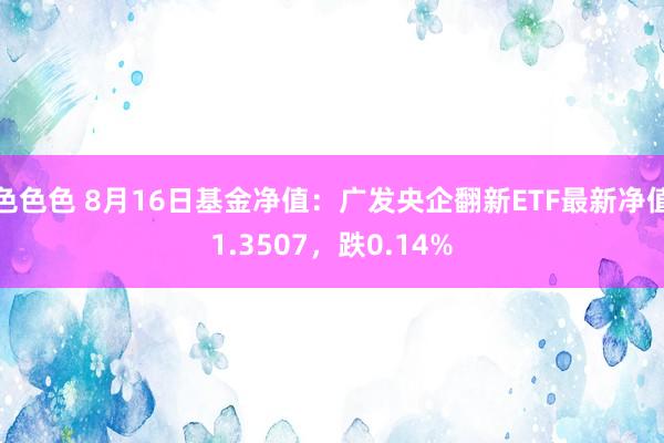 色色色 8月16日基金净值：广发央企翻新ETF最新净值1.3507，跌0.14%