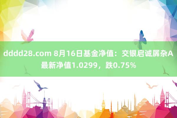 dddd28.com 8月16日基金净值：交银启诚羼杂A最新净值1.0299，跌0.75%