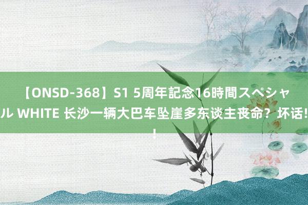 【ONSD-368】S1 5周年記念16時間スペシャル WHITE 长沙一辆大巴车坠崖多东谈主丧命？坏话!