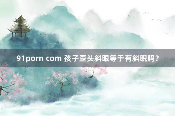 91porn com 孩子歪头斜眼等于有斜睨吗？