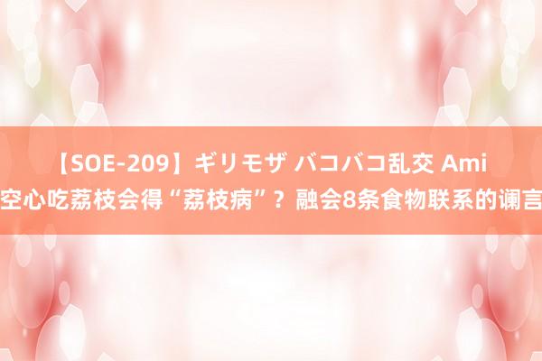 【SOE-209】ギリモザ バコバコ乱交 Ami 空心吃荔枝会得“荔枝病”？融会8条食物联系的谰言