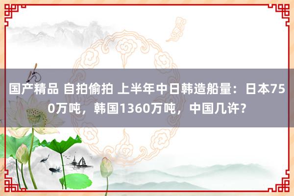 国产精品 自拍偷拍 上半年中日韩造船量：日本750万吨，韩国1360万吨，中国几许？