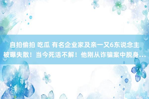 自拍偷拍 吃瓜 有名企业家及亲一又6东说念主被曝失散！当今死活不解！他刚从诈骗案中脱身…