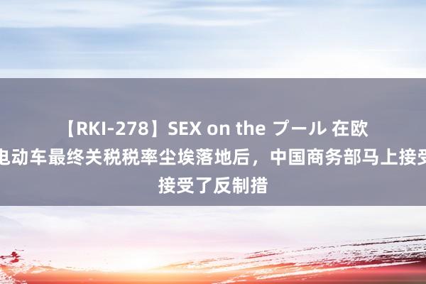 【RKI-278】SEX on the プール 在欧盟对中国电动车最终关税税率尘埃落地后，中国商务部马上接受了反制措