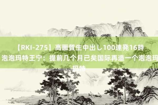 【RKI-275】高画質生中出し100連発16時間 泡泡玛特王宁：提前几个月已矣国际再造一个泡泡玛特