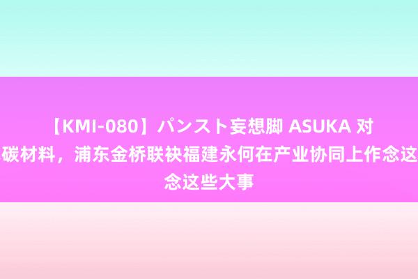 【KMI-080】パンスト妄想脚 ASUKA 对准新式碳材料，浦东金桥联袂福建永何在产业协同上作念这些大事