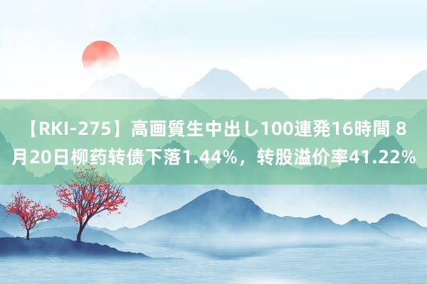 【RKI-275】高画質生中出し100連発16時間 8月20日柳药转债下落1.44%，转股溢价率41.22%