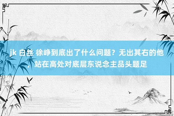 jk 白丝 徐峥到底出了什么问题？无出其右的他，站在高处对底层东说念主品头题足