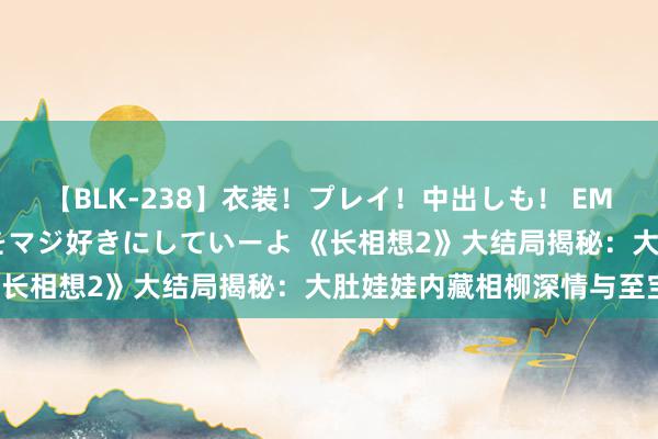 【BLK-238】衣装！プレイ！中出しも！ EMIRIのつぶやき指令で私をマジ好きにしていーよ 《长相想2》大结局揭秘：大肚娃娃内藏相柳深情与至宝！