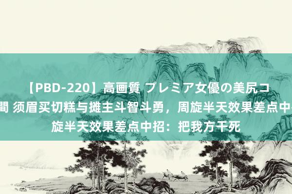 【PBD-220】高画質 プレミア女優の美尻コレクション8時間 须眉买切糕与摊主斗智斗勇，周旋半天效果差点中招：把我方干死