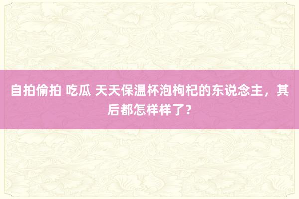 自拍偷拍 吃瓜 天天保温杯泡枸杞的东说念主，其后都怎样样了？