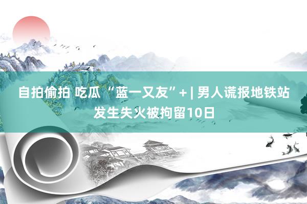 自拍偷拍 吃瓜 “蓝一又友”+ | 男人谎报地铁站发生失火被拘留10日