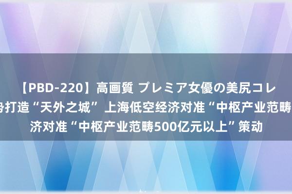 【PBD-220】高画質 プレミア女優の美尻コレクション8時間 蓄势打造“天外之城” 上海低空经济对准“中枢产业范畴500亿元以上”策动