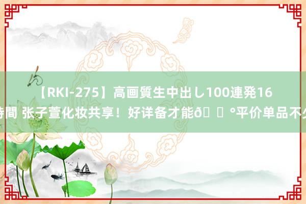 【RKI-275】高画質生中出し100連発16時間 张子萱化妆共享！好详备才能?平价单品不少