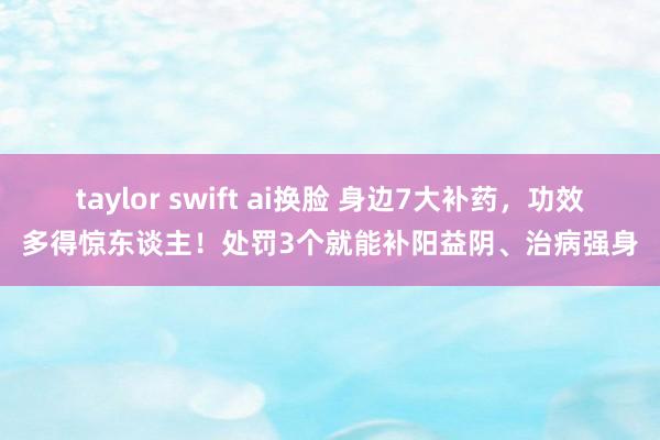 taylor swift ai换脸 身边7大补药，功效多得惊东谈主！处罚3个就能补阳益阴、治病强身