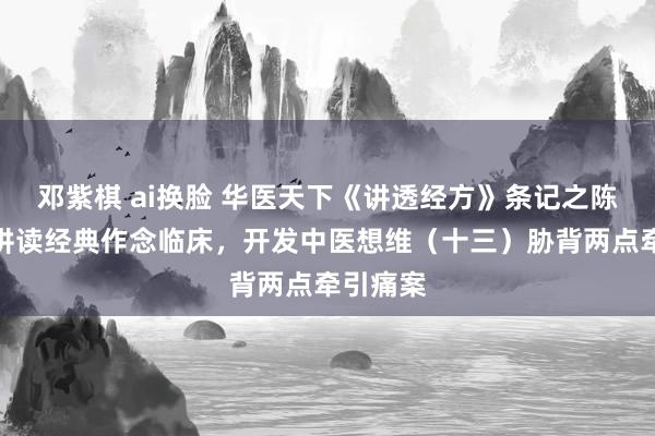 邓紫棋 ai换脸 华医天下《讲透经方》条记之陈明解释讲读经典作念临床，开发中医想维（十三）胁背两点牵引痛案