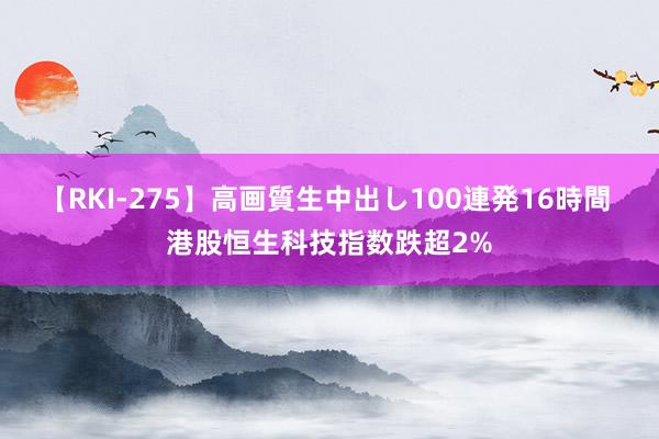 【RKI-275】高画質生中出し100連発16時間 港股恒生科技指数跌超2%