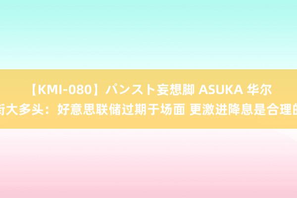 【KMI-080】パンスト妄想脚 ASUKA 华尔街大多头：好意思联储过期于场面 更激进降息是合理的