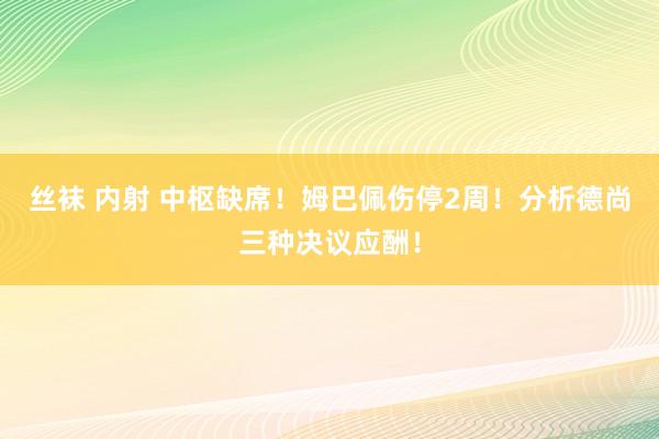 丝袜 内射 中枢缺席！姆巴佩伤停2周！分析德尚三种决议应酬！