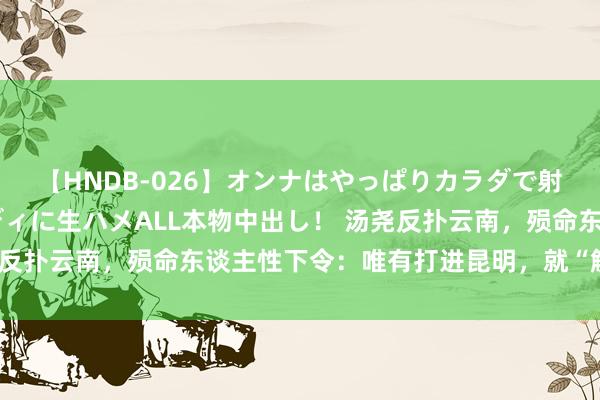 【HNDB-026】オンナはやっぱりカラダで射精する 厳選美巨乳ボディに生ハメALL本物中出し！ 汤尧反扑云南，殒命东谈主性下令：唯有打进昆明，就“解放”三天