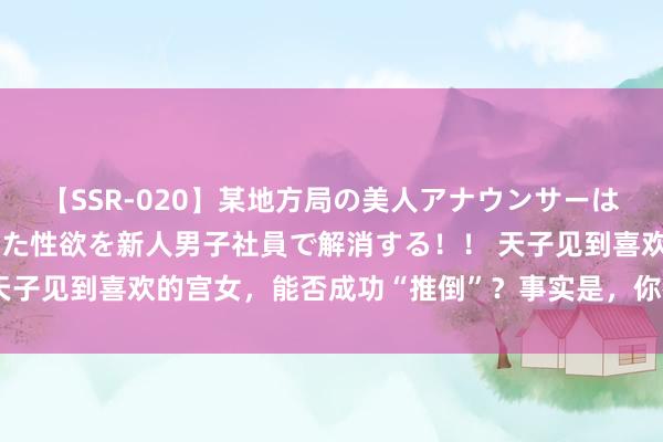 【SSR-020】某地方局の美人アナウンサーは忙し過ぎて溜まりまくった性欲を新人男子社員で解消する！！ 天子见到喜欢的宫女，能否成功“推倒”？事实是，你被电视剧骗了