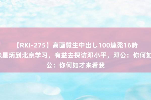 【RKI-275】高画質生中出し100連発16時間 63年张星炳到北京学习，有益去探访邓小平，邓公：你何如才来看我