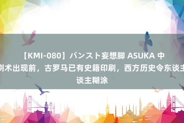 【KMI-080】パンスト妄想脚 ASUKA 中国印刷术出现前，古罗马已有史籍印刷，西方历史令东谈主糊涂