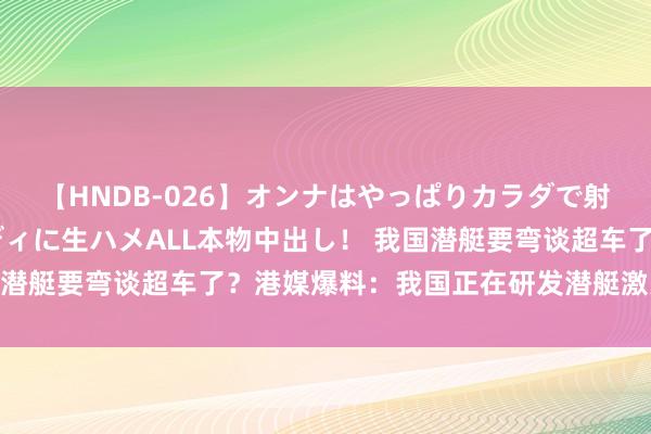 【HNDB-026】オンナはやっぱりカラダで射精する 厳選美巨乳ボディに生ハメALL本物中出し！ 我国潜艇要弯谈超车了？港媒爆料：我国正在研发潜艇激光打卫星！