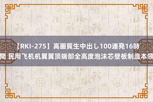 【RKI-275】高画質生中出し100連発16時間 民用飞机机翼翼顶端部全高度泡沫芯壁板制造本领