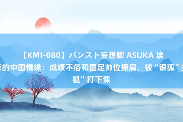 【KMI-080】パンスト妄想脚 ASUKA 埃里克森的中国情缘：成绩不俗和国足帅位擦肩，被“银狐”打下课