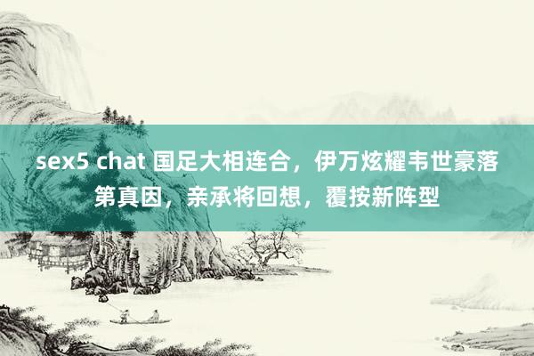 sex5 chat 国足大相连合，伊万炫耀韦世豪落第真因，亲承将回想，覆按新阵型