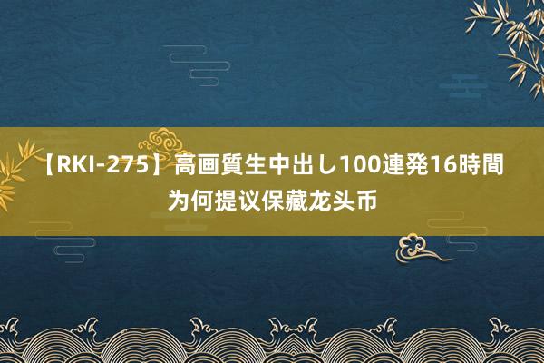 【RKI-275】高画質生中出し100連発16時間 为何提议保藏龙头币