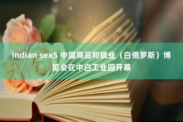 indian sex5 中国商品和就业（白俄罗斯）博览会在中白工业园开幕