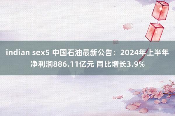 indian sex5 中国石油最新公告：2024年上半年净利润886.11亿元 同比增长3.9%