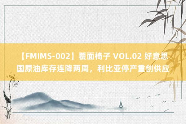 【FMIMS-002】覆面椅子 VOL.02 好意思国原油库存连降两周，利比亚停产重创供应