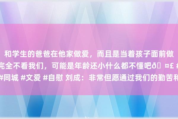 和学生的爸爸在他家做爱，而且是当着孩子面前做爱，太刺激了，孩子完全不看我们，可能是年龄还小什么都不懂吧? #同城 #文爱 #自慰 刘成：非常但愿通过我们的勤苦和进展，能把民众打追想