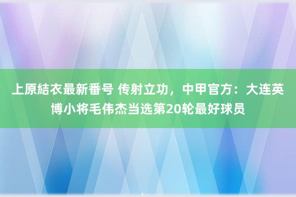 上原結衣最新番号 传射立功，中甲官方：大连英博小将毛伟杰当选第20轮最好球员