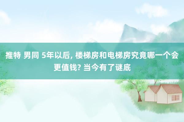 推特 男同 5年以后， 楼梯房和电梯房究竟哪一个会更值钱? 当今有了谜底