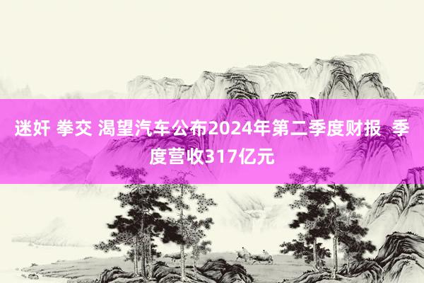 迷奸 拳交 渴望汽车公布2024年第二季度财报  季度营收317亿元