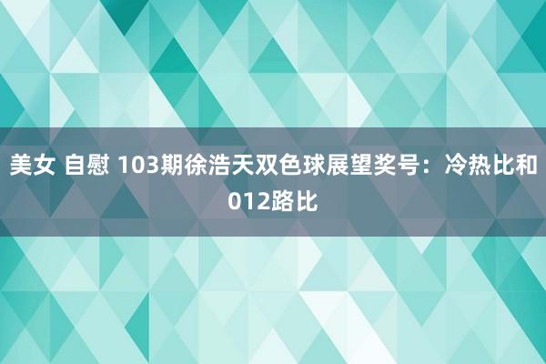 美女 自慰 103期徐浩天双色球展望奖号：冷热比和012路比