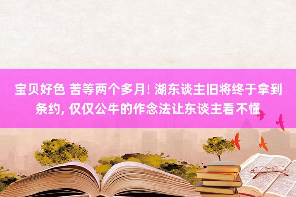 宝贝好色 苦等两个多月! 湖东谈主旧将终于拿到条约， 仅仅公牛的作念法让东谈主看不懂