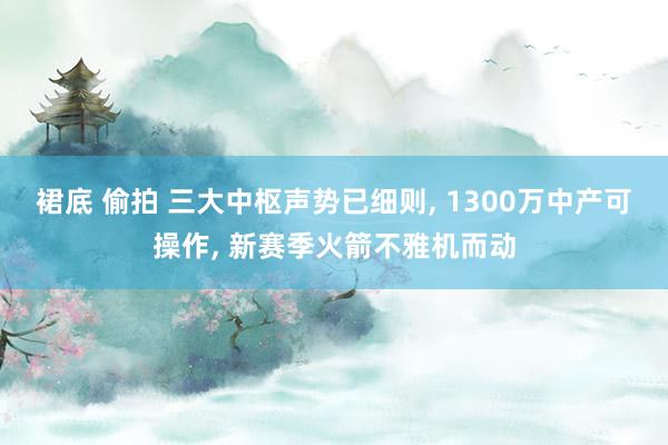 裙底 偷拍 三大中枢声势已细则， 1300万中产可操作， 新赛季火箭不雅机而动