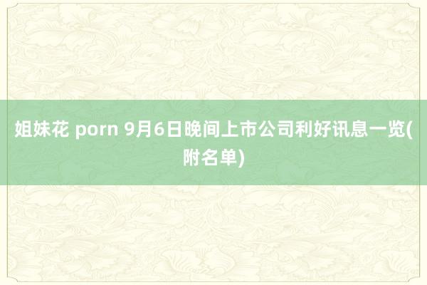 姐妹花 porn 9月6日晚间上市公司利好讯息一览(附名单)