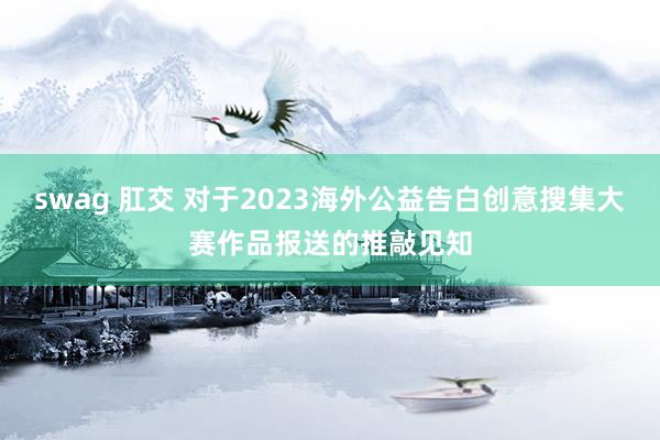 swag 肛交 对于2023海外公益告白创意搜集大赛作品报送的推敲见知