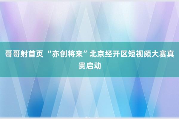 哥哥射首页 “亦创将来”北京经开区短视频大赛真贵启动