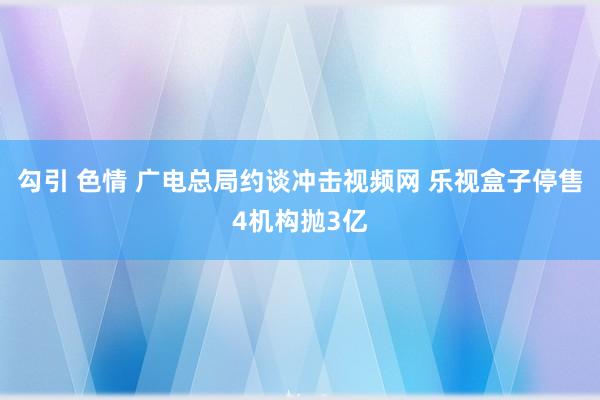 勾引 色情 广电总局约谈冲击视频网 乐视盒子停售4机构抛3亿