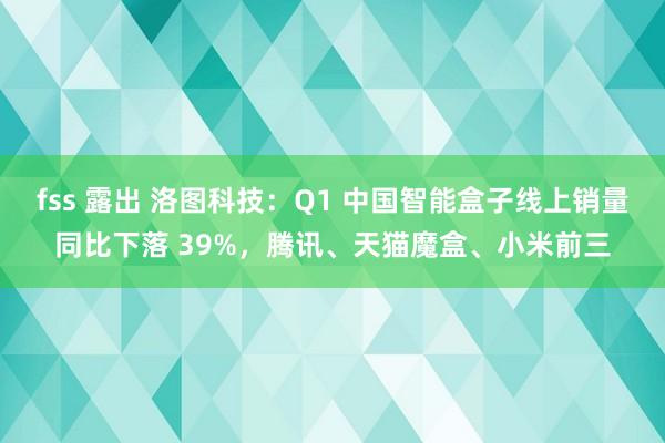 fss 露出 洛图科技：Q1 中国智能盒子线上销量同比下落 39%，腾讯、天猫魔盒、小米前三