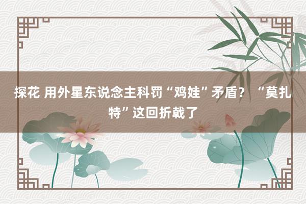 探花 用外星东说念主科罚“鸡娃”矛盾？ “莫扎特”这回折戟了